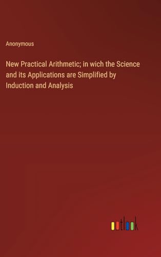 New Practical Arithmetic; in wich the Science and its Applications are Simplified by Induction and Analysis