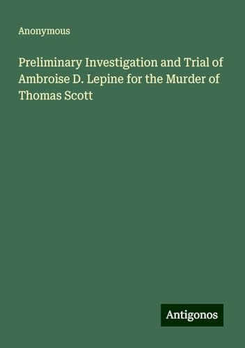 Preliminary Investigation and Trial of Ambroise D. Lepine for the Murder of Thomas Scott Preliminary Investigation and Trial of Ambroise D. Lepine for the Murder of Thomas Scott von Antigonos Verlag