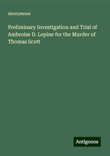 Preliminary Investigation and Trial of Ambroise D. Lepine for the Murder of Thomas Scott Preliminary Investigation and Trial of Ambroise D. Lepine for the Murder of Thomas Scott von Antigonos Verlag
