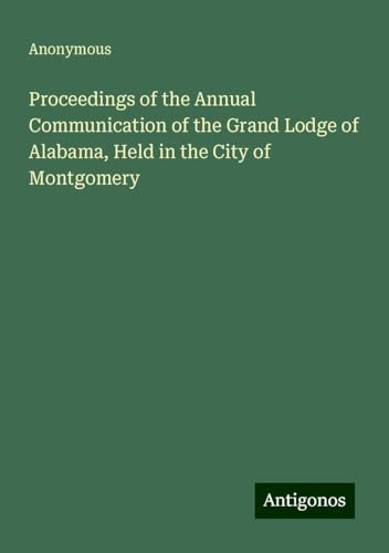 Proceedings of the Annual Communication of the Grand Lodge of Alabama, Held in the City of Montgomery Proceedings of the Annual Communication of the Grand Lodge of Alabama, Held in the City of Montgomery von Antigonos Verlag