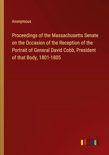 Proceedings of the Massachusetts Senate on the Occasion of the Reception of the Portrait of General David Cobb, President of that Body, 1801-1805