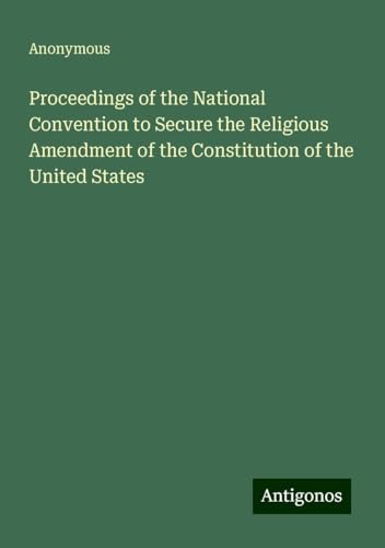 Proceedings of the National Convention to Secure the Religious Amendment of the Constitution of the United States Proceedings of the National Convention to Secure the Religious Amendment of the Constitution of the United States von Antigonos Verlag