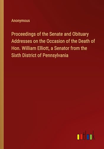 Proceedings of the Senate and Obituary Addresses on the Occasion of the Death of Hon. William Elliott, a Senator from the Sixth District of Pennsylvania