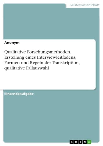 Qualitative Forschungsmethoden. Erstellung eines Interviewleitfadens, Formen und Regeln der Transkription, qualitative Fallauswahl Qualitative Forschungsmethoden. Erstellung eines Interviewleitfadens, Formen und Regeln der Transkription, qualitative Fallauswahl von GRIN Verlag
