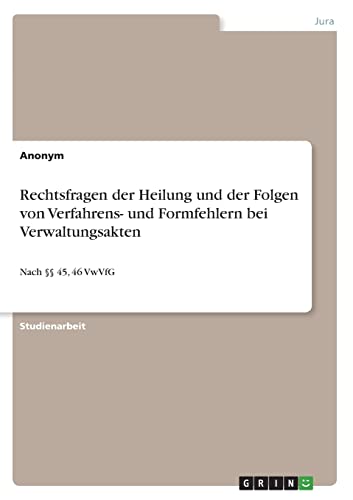 Rechtsfragen der Heilung und der Folgen von Verfahrens- und Formfehlern bei Verwaltungsakten: Nach §§ 45, 46 VwVfG Rechtsfragen der Heilung und der Folgen von Verfahrens- und Formfehlern bei Verwaltungsakten: Nach §§ 45, 46 VwVfG