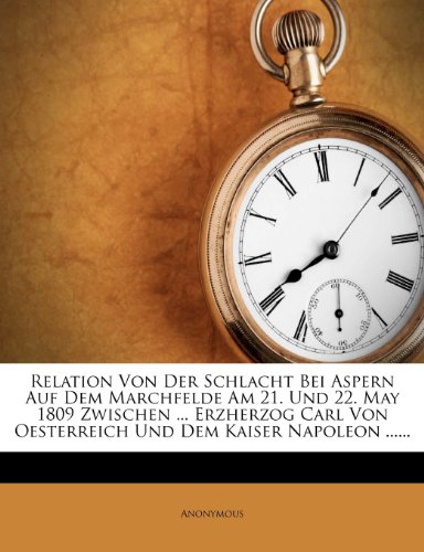 Relation Von Der Schlacht Bei Aspern Auf Dem Marchfelde Am 21. Und 22. May 1809 Zwischen ... Erzherzog Carl Von Oesterreich Und Dem Kaiser Napoleon ...... Relation Von Der Schlacht Bei Aspern Auf Dem Marchfelde Am 21. Und 22. May 1809 Zwischen ... Erzherzog Carl Von Oesterreich Und Dem Kaiser Napoleon ......