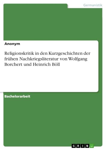 Religionskritik in den Kurzgeschichten der frühen Nachkriegsliteratur von Wolfgang Borchert und Heinrich Böll Religionskritik in den Kurzgeschichten der frühen Nachkriegsliteratur von Wolfgang Borchert und Heinrich Böll