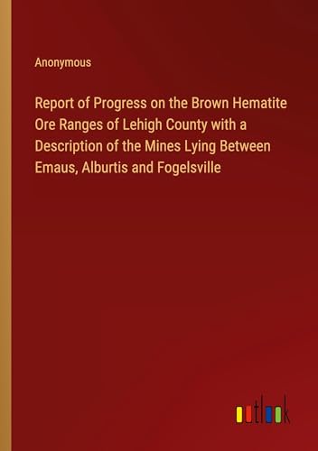 Report of Progress on the Brown Hematite Ore Ranges of Lehigh County with a Description of the Mines Lying Between Emaus, Alburtis and Fogelsville von Outlook Verlag