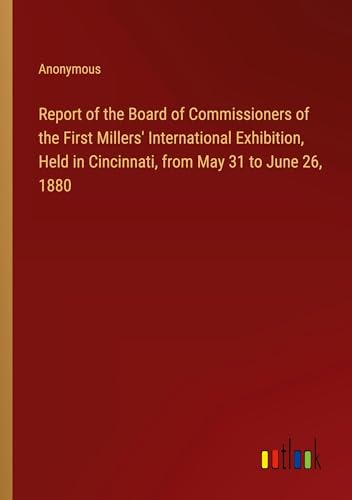 Report of the Board of Commissioners of the First Millers' International Exhibition, Held in Cincinnati, from May 31 to June 26, 1880 von Outlook Verlag