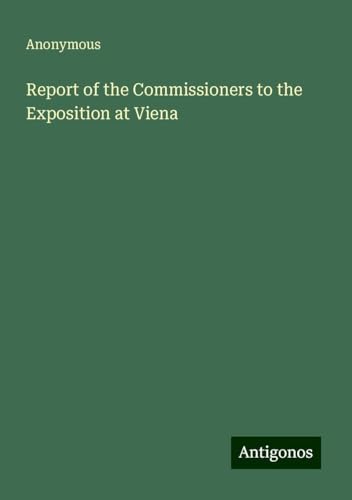 Report of the Commissioners to the Exposition at Viena Report of the Commissioners to the Exposition at Viena von Antigonos Verlag