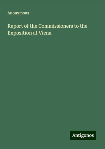 Report of the Commissioners to the Exposition at Viena Report of the Commissioners to the Exposition at Viena von Antigonos Verlag