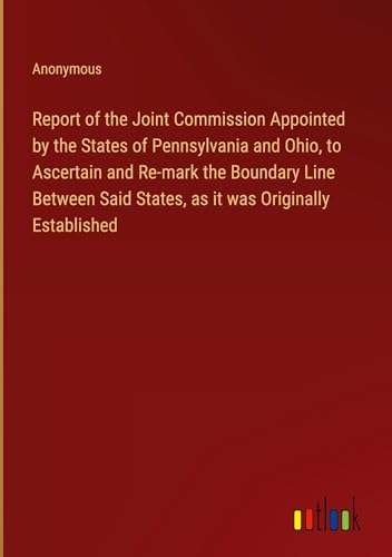 Report of the Joint Commission Appointed by the States of Pennsylvania and Ohio, to Ascertain and Re-mark the Boundary Line Between Said States, as it was Originally Established von Outlook Verlag