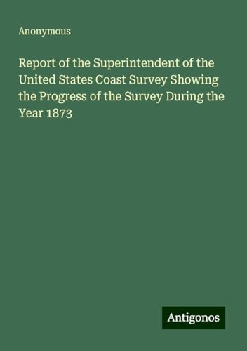Report of the Superintendent of the United States Coast Survey Showing the Progress of the Survey During the Year 1873 Report of the Superintendent of the United States Coast Survey Showing the Progress of the Survey During the Year 1873 von Antigonos Verlag