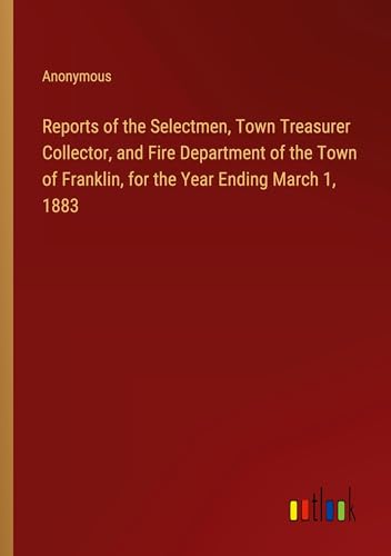 Reports of the Selectmen, Town Treasurer Collector, and Fire Department of the Town of Franklin, for the Year Ending March 1, 1883 Reports of the Selectmen, Town Treasurer Collector, and Fire Department of the Town of Franklin, for the Year Ending March 1, 1883 von Outlook Verlag