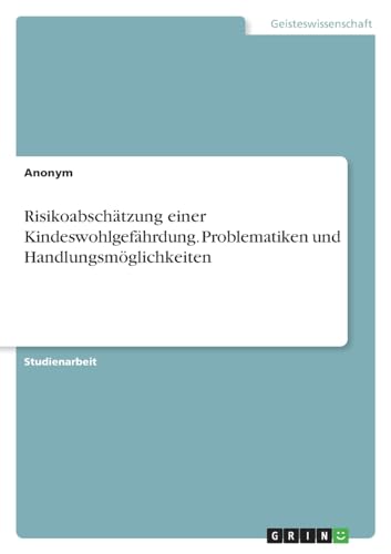 Risikoabschätzung einer Kindeswohlgefährdung. Problematiken und Handlungsmöglichkeiten Risikoabschätzung einer Kindeswohlgefährdung. Problematiken und Handlungsmöglichkeiten von GRIN Verlag