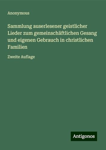 Sammlung auserlesener geistlicher Lieder zum gemeinschäftlichen Gesang und eigenen Gebrauch in christlichen Familien: Zweite Auflage Sammlung auserlesener geistlicher Lieder zum gemeinschäftlichen Gesang und eigenen Gebrauch in christlichen Familien: Zweite Auflage von Antigonos Verlag