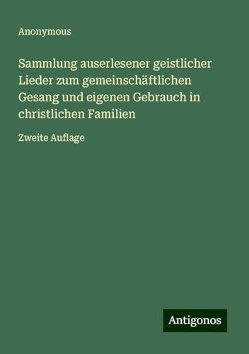 Sammlung auserlesener geistlicher Lieder zum gemeinschäftlichen Gesang und eigenen Gebrauch in christlichen Familien: Zweite Auflage Sammlung auserlesener geistlicher Lieder zum gemeinschäftlichen Gesang und eigenen Gebrauch in christlichen Familien: Zweite Auflage von Antigonos Verlag