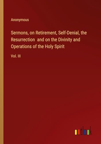 Sermons, on Retirement, Self-Denial, the Resurrection and on the Divinity and Operations of the Holy Spirit: Vol. III Sermons, on Retirement, Self-Denial, the Resurrection and on the Divinity and Operations of the Holy Spirit: Vol. III