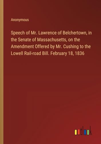 Speech of Mr. Lawrence of Belchertown, in the Senate of Massachusetts, on the Amendment Offered by Mr. Cushing to the Lowell Rail-road Bill. February 18, 1836 Speech of Mr. Lawrence of Belchertown, in the Senate of Massachusetts, on the Amendment Offered by Mr. Cushing to the Lowell Rail-road Bill. February 18, 1836 von Outlook Verlag
