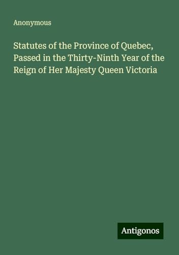 Statutes of the Province of Quebec, Passed in the Thirty-Ninth Year of the Reign of Her Majesty Queen Victoria Statutes of the Province of Quebec, Passed in the Thirty-Ninth Year of the Reign of Her Majesty Queen Victoria von Antigonos Verlag