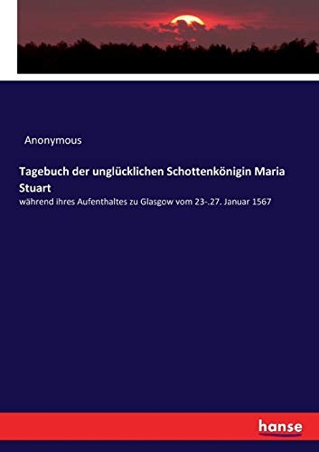 Tagebuch der unglücklichen Schottenkönigin Maria Stuart: während ihres Aufenthaltes zu Glasgow vom 23-.27. Januar 1567 Tagebuch der unglücklichen Schottenkönigin Maria Stuart: während ihres Aufenthaltes zu Glasgow vom 23-.27. Januar 1567
