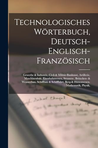 Technologisches Wörterbuch, Deutsch-Englisch-Französisch: Gewerbe & Industrie, Civil-& Militär-Baukunst, Artillerie, Maschinenbau, Eisenbahnwesen, ... Berg-& Hüttenwesen. Mathematik, Physik, von Legare Street Press