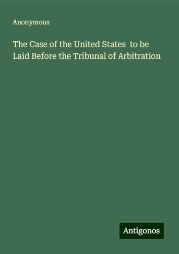 The Case of the United States to be Laid Before the Tribunal of Arbitration The Case of the United States to be Laid Before the Tribunal of Arbitration von Antigonos Verlag
