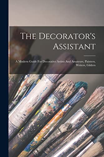 The Decorator's Assistant: A Modern Guide For Decorative Artists And Amateurs, Painters, Writers, Gilders The Decorator's Assistant: A Modern Guide For Decorative Artists And Amateurs, Painters, Writers, Gilders