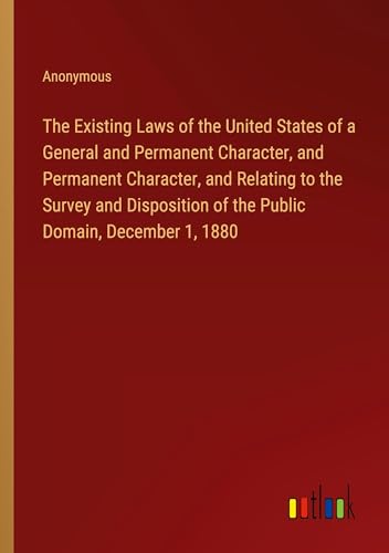 The Existing Laws of the United States of a General and Permanent Character, and Permanent Character, and Relating to the Survey and Disposition of the Public Domain, December 1, 1880