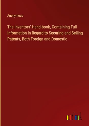 The Inventors' Hand-book, Containing Full Information in Regard to Securing and Selling Patents, Both Foreign and Domestic