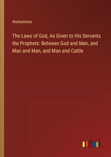 The Laws of God, As Given to His Servants the Prophets: Between God and Man, and Man and Man, and Man and Cattle