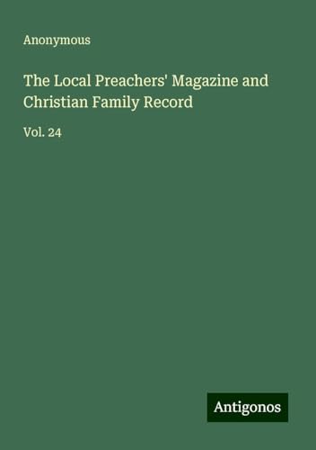 The Local Preachers' Magazine and Christian Family Record: Vol. 24 The Local Preachers' Magazine and Christian Family Record: Vol. 24 von Antigonos Verlag