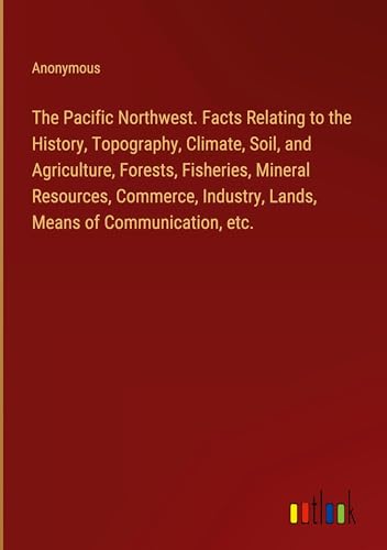 The Pacific Northwest. Facts Relating to the History, Topography, Climate, Soil, and Agriculture, Forests, Fisheries, Mineral Resources, Commerce, Industry, Lands, Means of Communication, etc.