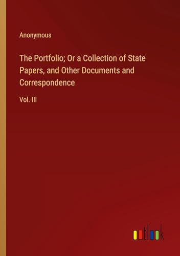 The Portfolio; Or a Collection of State Papers, and Other Documents and Correspondence: Vol. III The Portfolio; Or a Collection of State Papers, and Other Documents and Correspondence: Vol. III