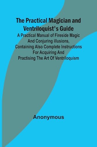 The Practical Magician and Ventriloquist's Guide; A practical manual of fireside magic and conjuring illusions, containing also complete instructions ... and practising the art of ventriloquism.