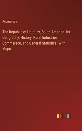 The Republic of Uruguay, South America. Its Geography, History, Rural Industries, Commerece, and General Statistics. With Maps