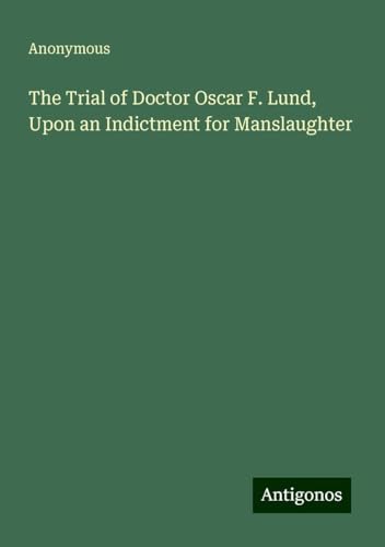 The Trial of Doctor Oscar F. Lund, Upon an Indictment for Manslaughter The Trial of Doctor Oscar F. Lund, Upon an Indictment for Manslaughter von Antigonos Verlag