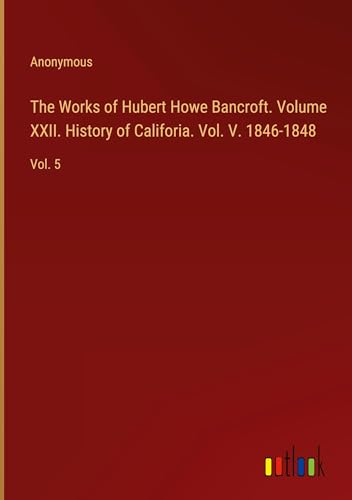 The Works of Hubert Howe Bancroft. Volume XXII. History of Califoria. Vol. V. 1846-1848: Vol. 5 von Outlook Verlag