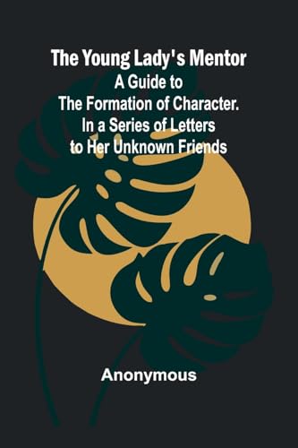 The Young Lady's Mentor A Guide to the Formation of Character. In a Series of Letters to Her Unknown Friends The Young Lady's Mentor A Guide to the Formation of Character. In a Series of Letters to Her Unknown Friends von Alpha Edition