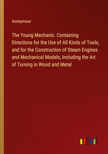The Young Mechanic. Containing Directions for the Use of All Kinds of Tools, and for the Construction of Steam Engines and Mechanical Models, Including the Art of Turning in Wood and Metal