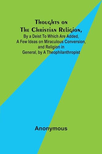 Thoughts on the Christian Religion, By a Deist To Which Are Added, a Few Ideas on Miraculous Conversion, and Religion in General, by a Theophilanthropist von Alpha Edition