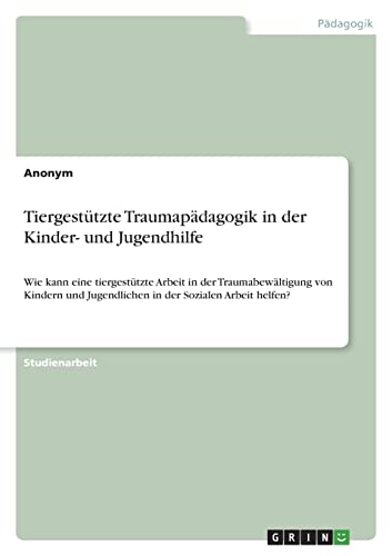 Tiergestützte Traumapädagogik in der Kinder- und Jugendhilfe: Wie kann eine tiergestützte Arbeit in der Traumabewältigung von Kindern und Jugendlichen in der Sozialen Arbeit helfen? Tiergestützte Traumapädagogik in der Kinder- und Jugendhilfe: Wie kann eine tiergestützte Arbeit in der Traumabewältigung von Kindern und Jugendlichen in der Sozialen Arbeit helfen?