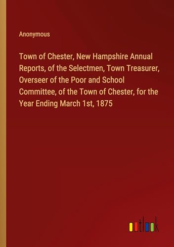 Town of Chester, New Hampshire Annual Reports, of the Selectmen, Town Treasurer, Overseer of the Poor and School Committee, of the Town of Chester, for the Year Ending March 1st, 1875 von Outlook Verlag
