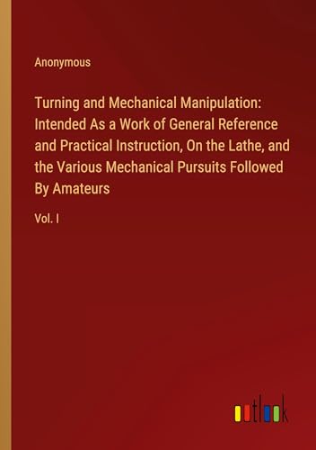 Turning and Mechanical Manipulation: Intended As a Work of General Reference and Practical Instruction, On the Lathe, and the Various Mechanical Pursuits Followed By Amateurs: Vol. I