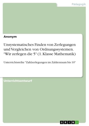 Unsystematisches Finden von Zerlegungen und Vergleichen von Ordnungssystemen. "Wir zerlegen die 5" (1. Klasse Mathematik): Unterrichtsreihe "Zahlzerlegungen im Zahlenraum bis 10" von GRIN Verlag