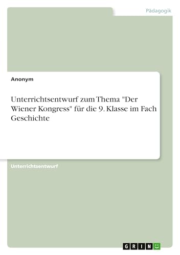 Unterrichtsentwurf zum Thema "Der Wiener Kongress" für die 9. Klasse im Fach Geschichte Unterrichtsentwurf zum Thema "Der Wiener Kongress" für die 9. Klasse im Fach Geschichte von GRIN Verlag