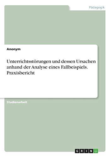 Unterrichtsstörungen und dessen Ursachen anhand der Analyse eines Fallbeispiels. Praxisbericht Unterrichtsstörungen und dessen Ursachen anhand der Analyse eines Fallbeispiels. Praxisbericht von Grin Verlag
