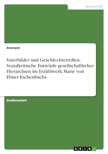 Vaterbilder und Geschlechterrollen. Sozialkritische Entwürfe gesellschaftlicher Hierarchien im Erzählwerk Marie von Ebner-Eschenbachs Vaterbilder und Geschlechterrollen. Sozialkritische Entwürfe gesellschaftlicher Hierarchien im Erzählwerk Marie von Ebner-Eschenbachs von GRIN Verlag