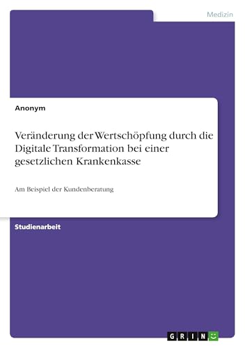 Veränderung der Wertschöpfung durch die Digitale Transformation bei einer gesetzlichen Krankenkasse: Am Beispiel der Kundenberatung Veränderung der Wertschöpfung durch die Digitale Transformation bei einer gesetzlichen Krankenkasse: Am Beispiel der Kundenberatung von GRIN Verlag