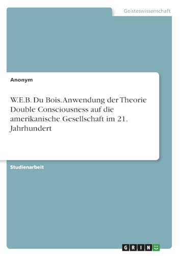 W.E.B. Du Bois. Anwendung der Theorie Double Consciousness auf die amerikanische Gesellschaft im 21. Jahrhundert W.E.B. Du Bois. Anwendung der Theorie Double Consciousness auf die amerikanische Gesellschaft im 21. Jahrhundert von GRIN Verlag